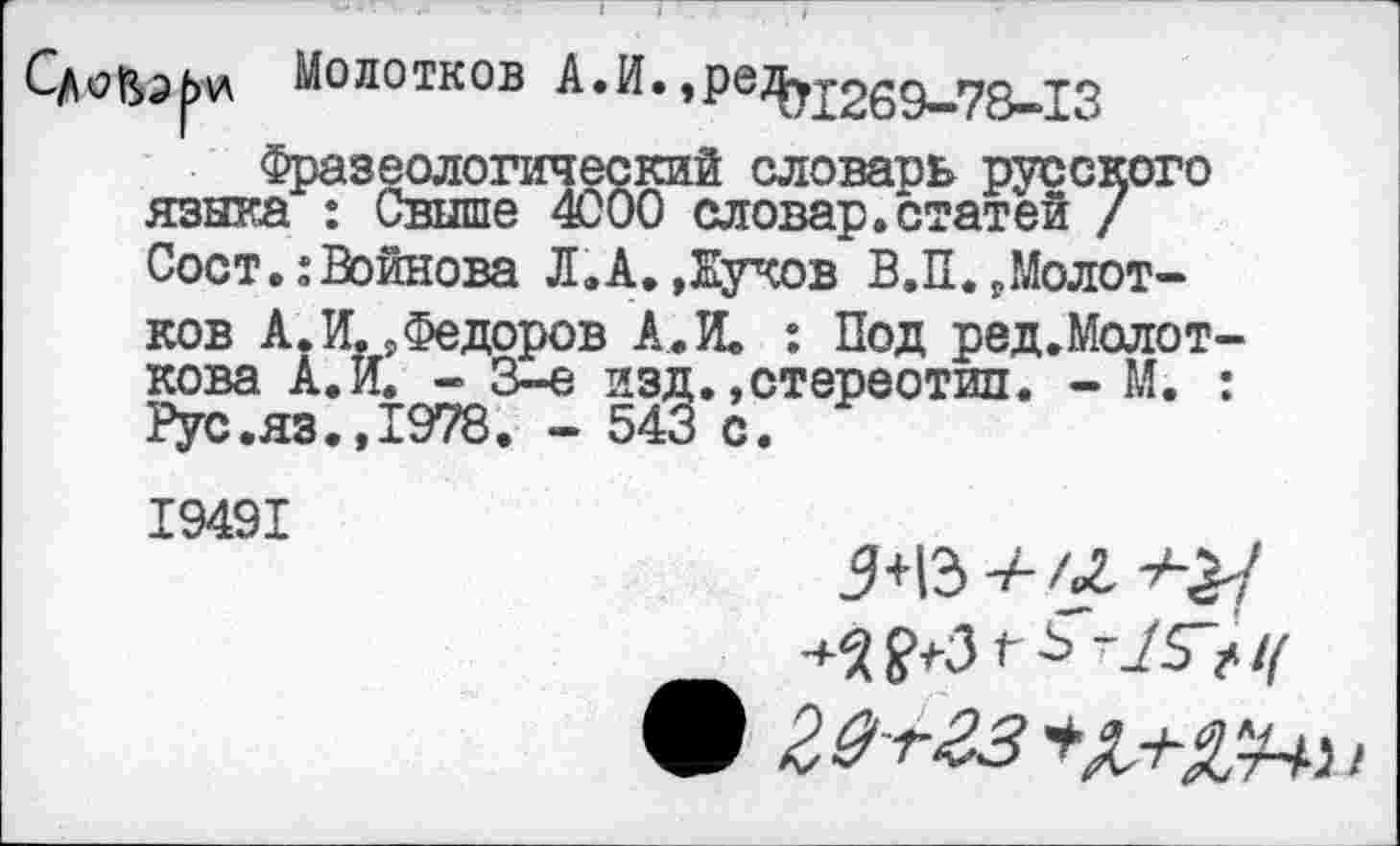 ﻿Молотков А.И.»Ре^ух269—78-13 Фразеологический словарь русского
языка : Свыше 4000 словар.статей / Сост.:Войнова Л.А.»Жуков В.П.»Молотков А. И. »Федоров А. И. : Под ред.Молот кова А.И. - 3-е изд. »стереотип. - М. Рус.яз.»1978. - 543 с.
19491
9 20+гз